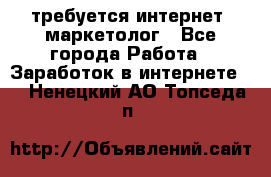 требуется интернет- маркетолог - Все города Работа » Заработок в интернете   . Ненецкий АО,Топседа п.